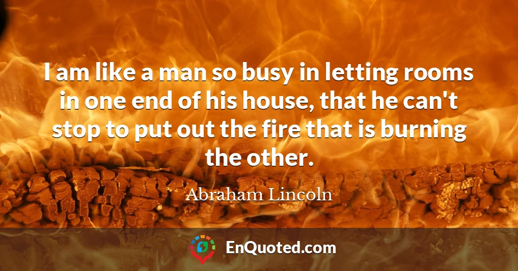 I am like a man so busy in letting rooms in one end of his house, that he can't stop to put out the fire that is burning the other.