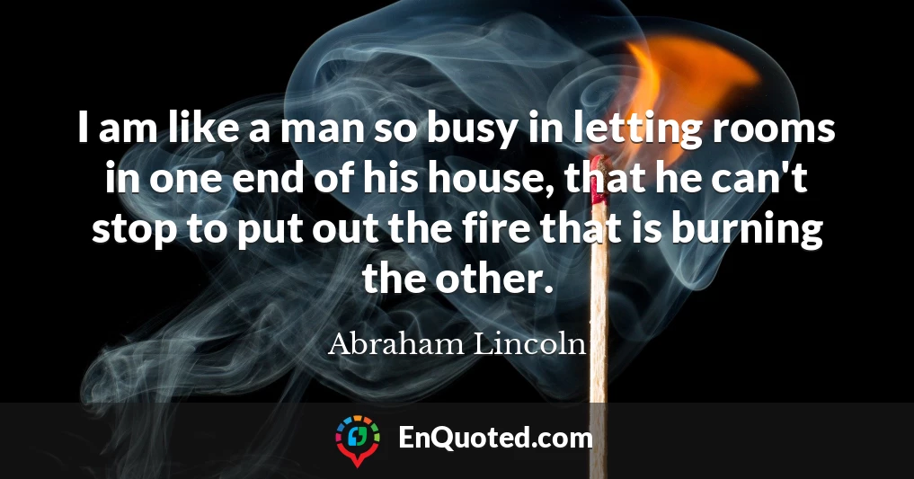 I am like a man so busy in letting rooms in one end of his house, that he can't stop to put out the fire that is burning the other.