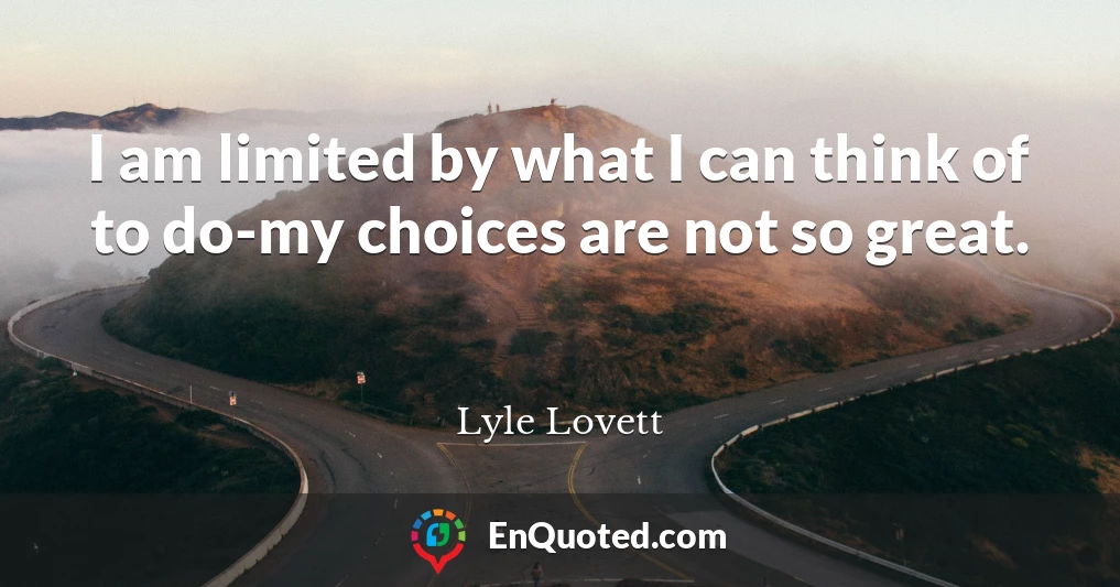 I am limited by what I can think of to do-my choices are not so great.