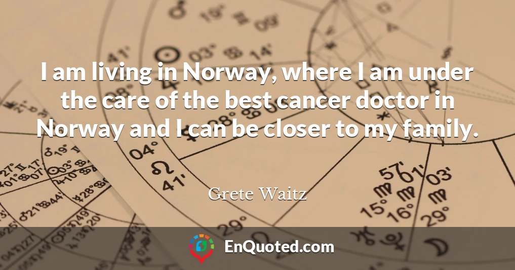 I am living in Norway, where I am under the care of the best cancer doctor in Norway and I can be closer to my family.