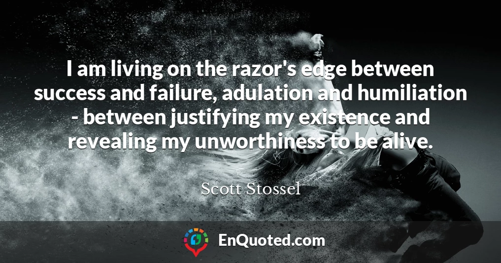 I am living on the razor's edge between success and failure, adulation and humiliation - between justifying my existence and revealing my unworthiness to be alive.