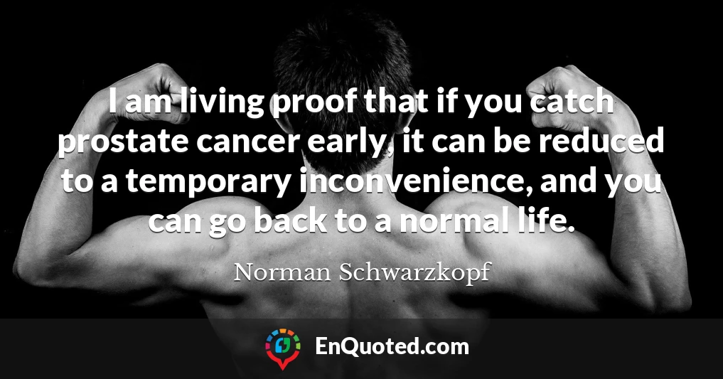 I am living proof that if you catch prostate cancer early, it can be reduced to a temporary inconvenience, and you can go back to a normal life.