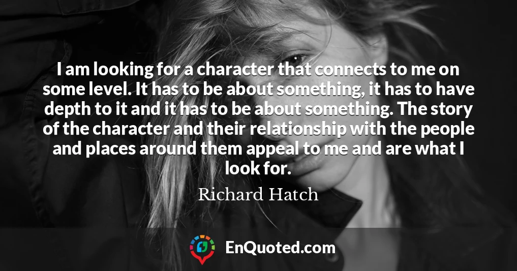 I am looking for a character that connects to me on some level. It has to be about something, it has to have depth to it and it has to be about something. The story of the character and their relationship with the people and places around them appeal to me and are what I look for.