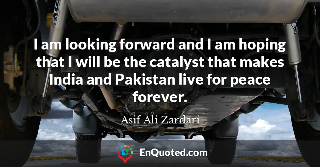 I am looking forward and I am hoping that I will be the catalyst that makes India and Pakistan live for peace forever.