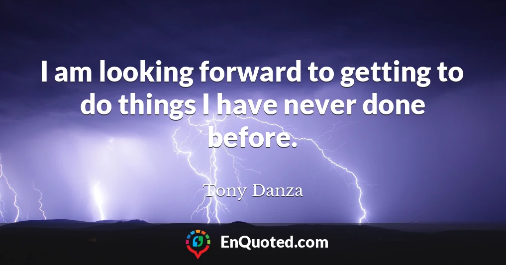 I am looking forward to getting to do things I have never done before.