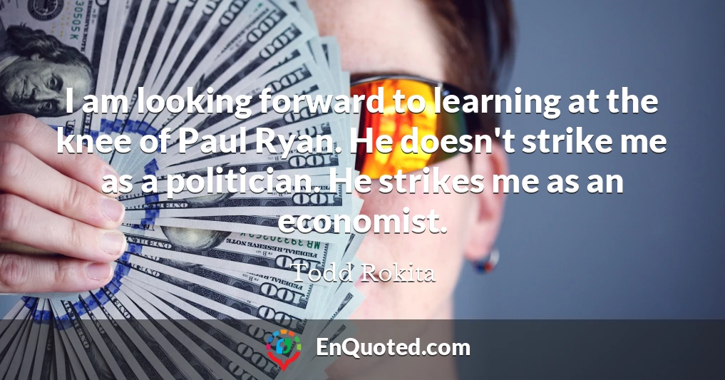 I am looking forward to learning at the knee of Paul Ryan. He doesn't strike me as a politician. He strikes me as an economist.