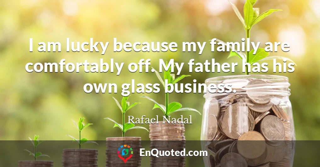 I am lucky because my family are comfortably off. My father has his own glass business.