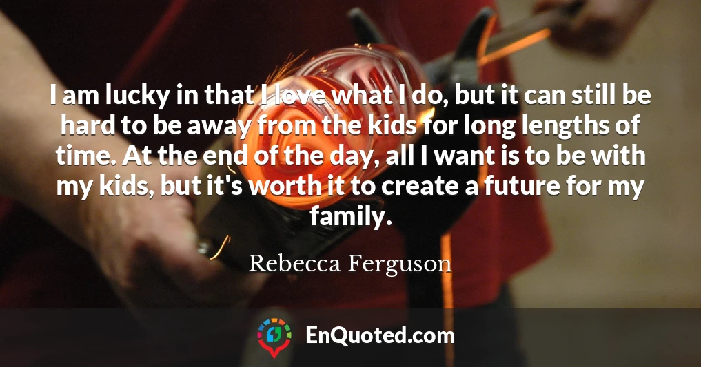 I am lucky in that I love what I do, but it can still be hard to be away from the kids for long lengths of time. At the end of the day, all I want is to be with my kids, but it's worth it to create a future for my family.