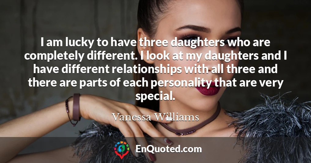 I am lucky to have three daughters who are completely different. I look at my daughters and I have different relationships with all three and there are parts of each personality that are very special.