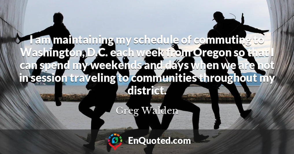 I am maintaining my schedule of commuting to Washington, D.C. each week from Oregon so that I can spend my weekends and days when we are not in session traveling to communities throughout my district.