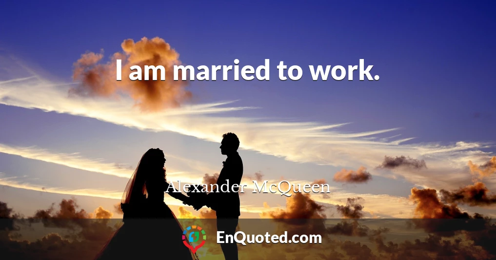I am married to work.