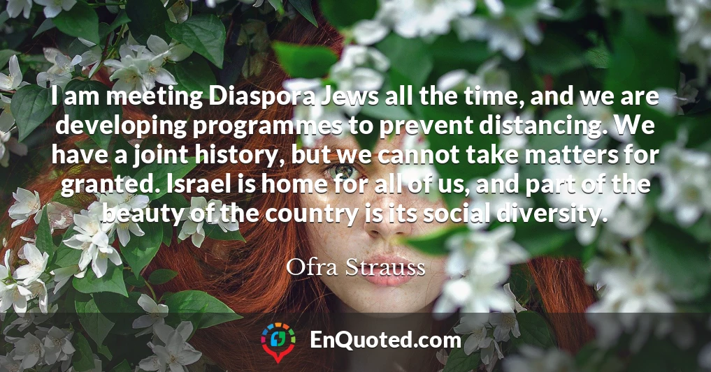 I am meeting Diaspora Jews all the time, and we are developing programmes to prevent distancing. We have a joint history, but we cannot take matters for granted. Israel is home for all of us, and part of the beauty of the country is its social diversity.
