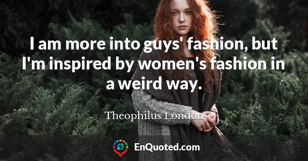 I am more into guys' fashion, but I'm inspired by women's fashion in a weird way.