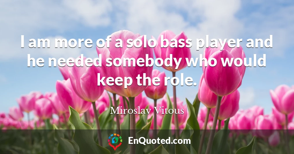 I am more of a solo bass player and he needed somebody who would keep the role.