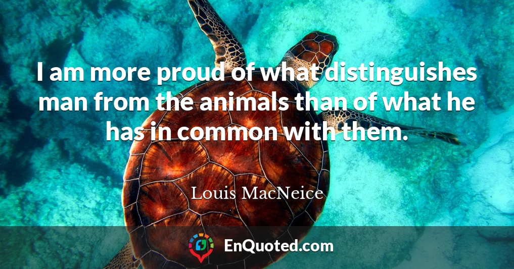 I am more proud of what distinguishes man from the animals than of what he has in common with them.