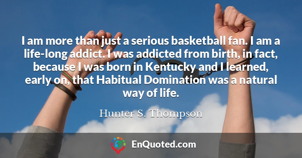 I am more than just a serious basketball fan. I am a life-long addict. I was addicted from birth, in fact, because I was born in Kentucky and I learned, early on, that Habitual Domination was a natural way of life.