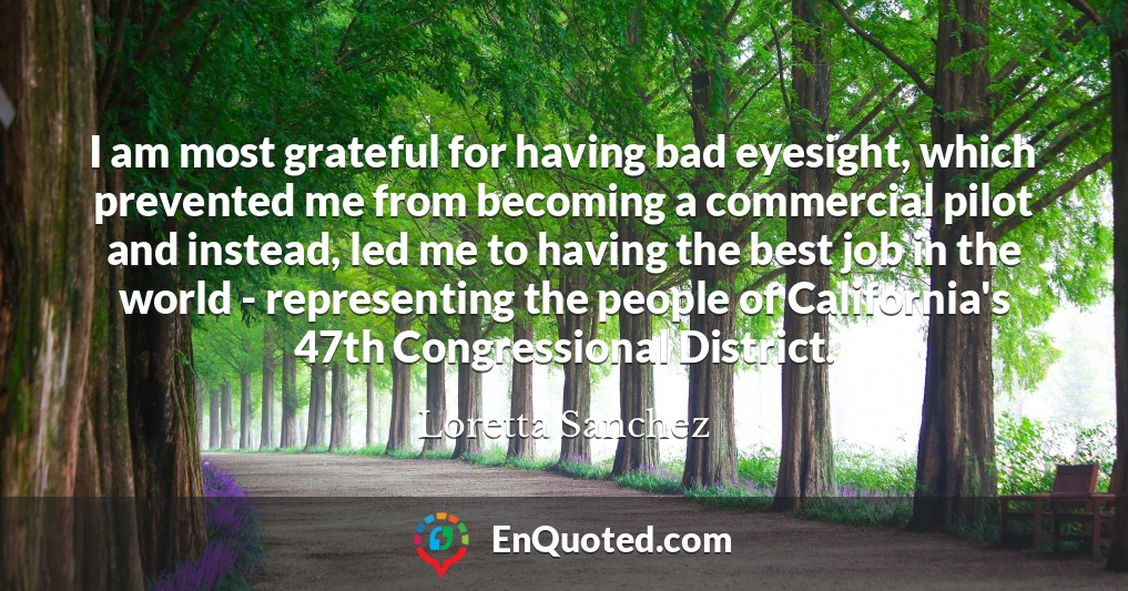 I am most grateful for having bad eyesight, which prevented me from becoming a commercial pilot and instead, led me to having the best job in the world - representing the people of California's 47th Congressional District.