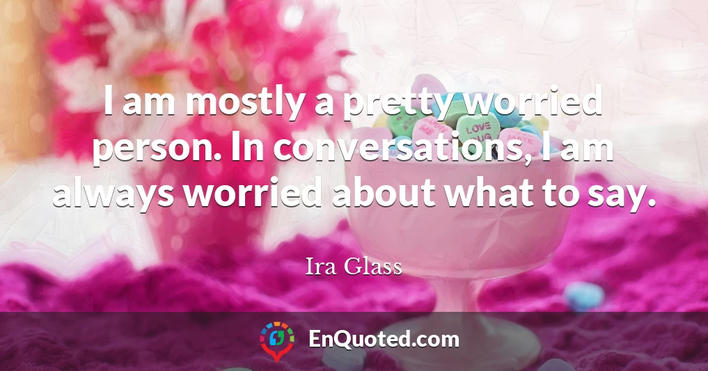 I am mostly a pretty worried person. In conversations, I am always worried about what to say.