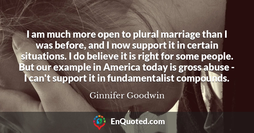 I am much more open to plural marriage than I was before, and I now support it in certain situations. I do believe it is right for some people. But our example in America today is gross abuse - I can't support it in fundamentalist compounds.