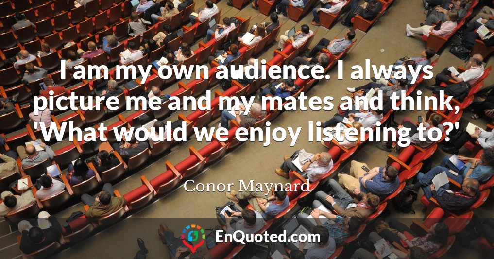 I am my own audience. I always picture me and my mates and think, 'What would we enjoy listening to?'