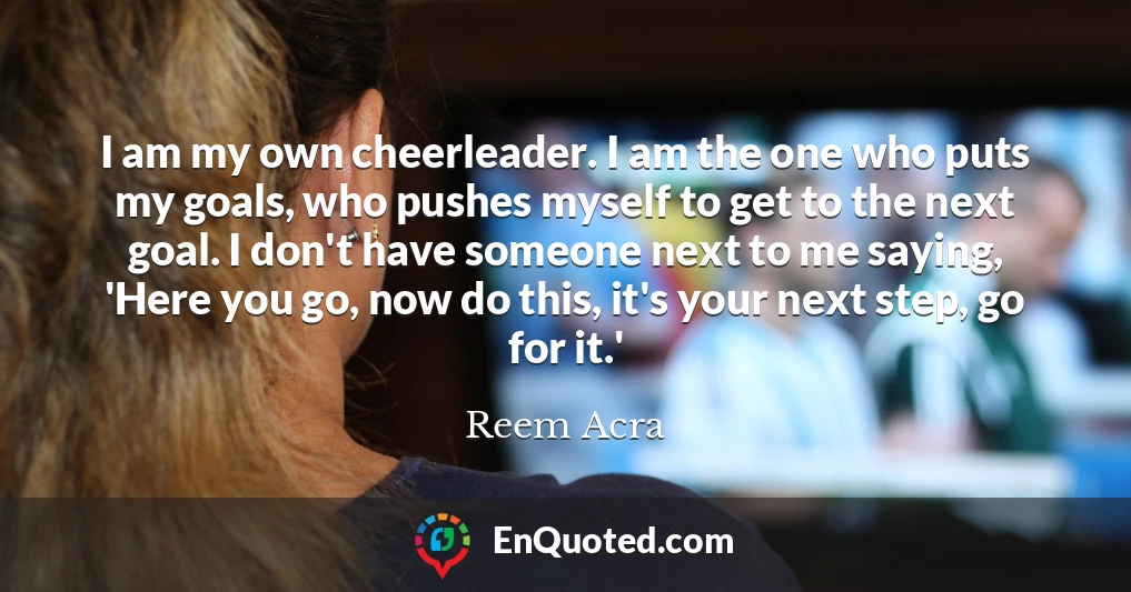 I am my own cheerleader. I am the one who puts my goals, who pushes myself to get to the next goal. I don't have someone next to me saying, 'Here you go, now do this, it's your next step, go for it.'