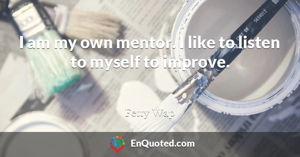 I am my own mentor. I like to listen to myself to improve.