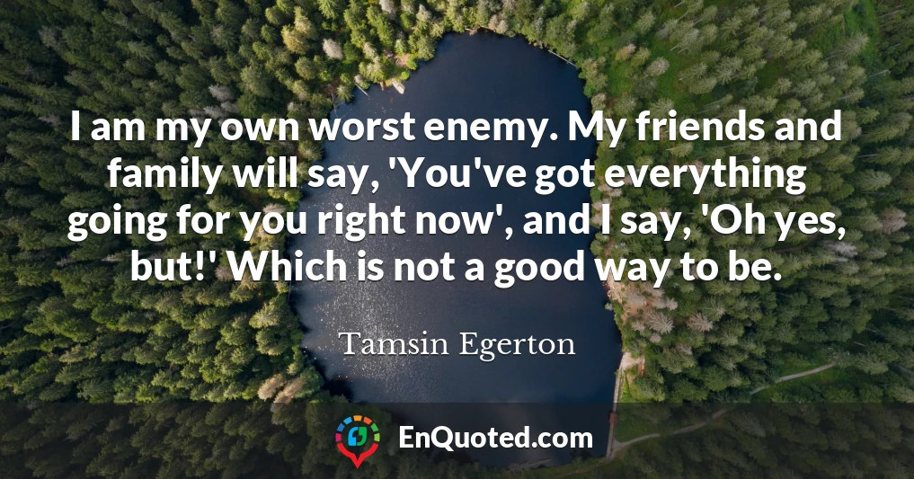 I am my own worst enemy. My friends and family will say, 'You've got everything going for you right now', and I say, 'Oh yes, but!' Which is not a good way to be.