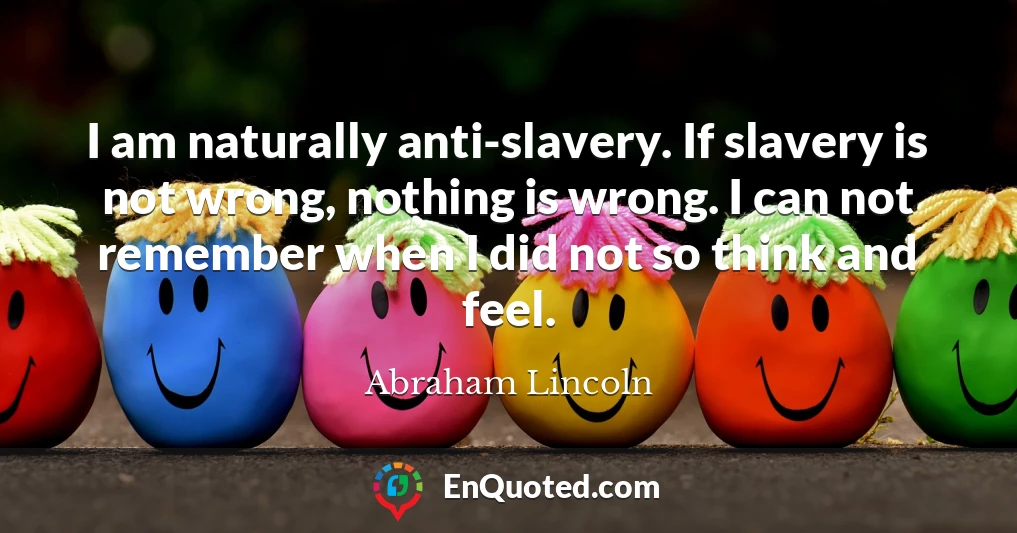 I am naturally anti-slavery. If slavery is not wrong, nothing is wrong. I can not remember when I did not so think and feel.
