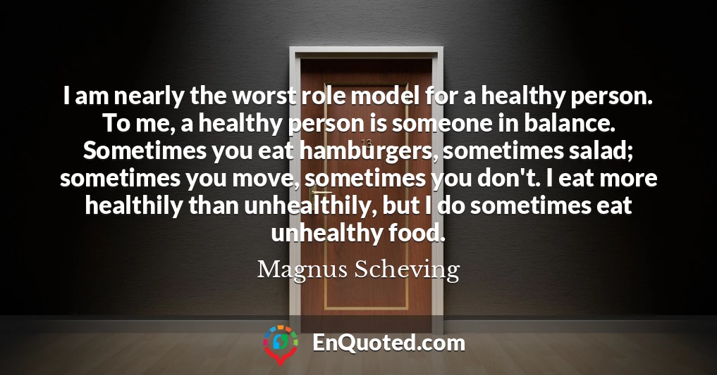 I am nearly the worst role model for a healthy person. To me, a healthy person is someone in balance. Sometimes you eat hamburgers, sometimes salad; sometimes you move, sometimes you don't. I eat more healthily than unhealthily, but I do sometimes eat unhealthy food.