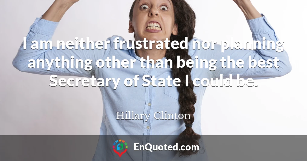 I am neither frustrated nor planning anything other than being the best Secretary of State I could be.