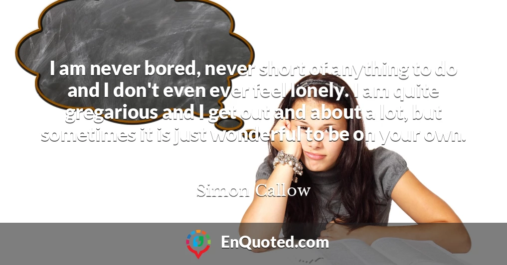 I am never bored, never short of anything to do and I don't even ever feel lonely. I am quite gregarious and I get out and about a lot, but sometimes it is just wonderful to be on your own.