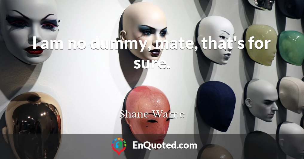 I am no dummy, mate, that's for sure.