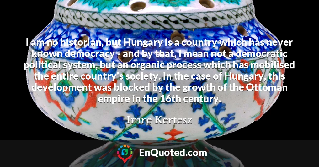 I am no historian, but Hungary is a country which has never known democracy - and by that, I mean not a democratic political system, but an organic process which has mobilised the entire country's society. In the case of Hungary, this development was blocked by the growth of the Ottoman empire in the 16th century.