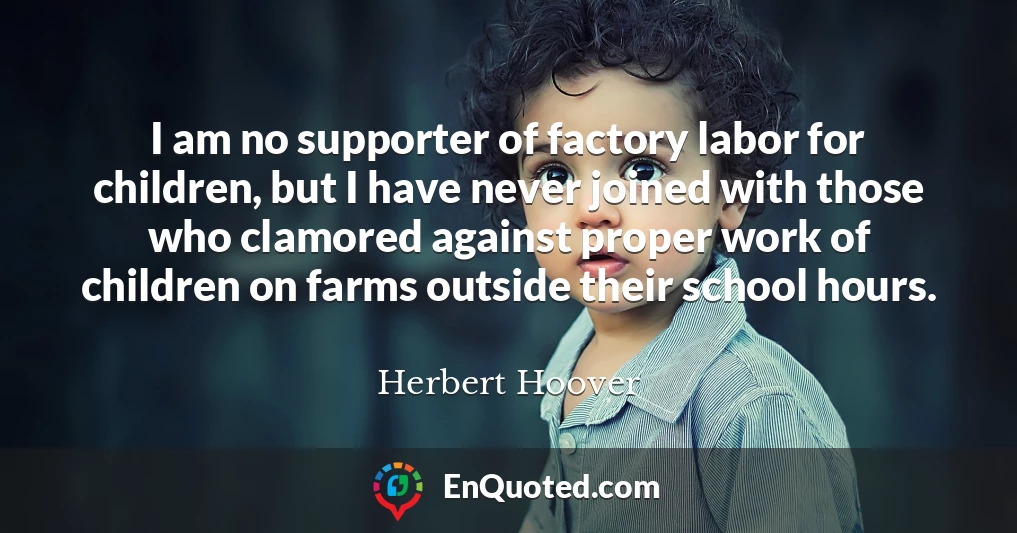 I am no supporter of factory labor for children, but I have never joined with those who clamored against proper work of children on farms outside their school hours.