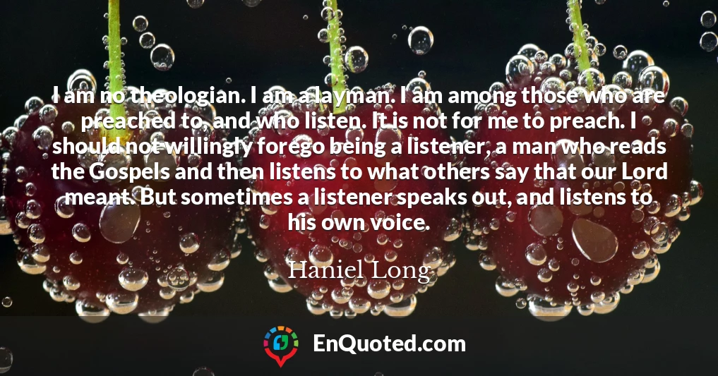 I am no theologian. I am a layman. I am among those who are preached to, and who listen. It is not for me to preach. I should not willingly forego being a listener, a man who reads the Gospels and then listens to what others say that our Lord meant. But sometimes a listener speaks out, and listens to his own voice.