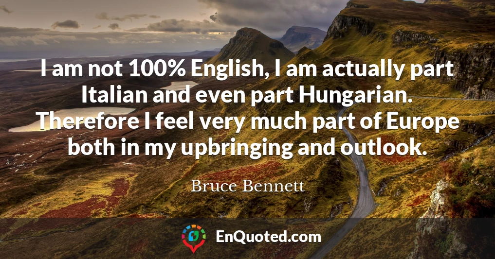 I am not 100% English, I am actually part Italian and even part Hungarian. Therefore I feel very much part of Europe both in my upbringing and outlook.