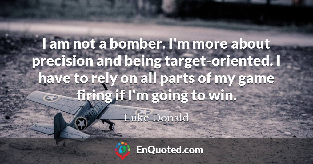 I am not a bomber. I'm more about precision and being target-oriented. I have to rely on all parts of my game firing if I'm going to win.