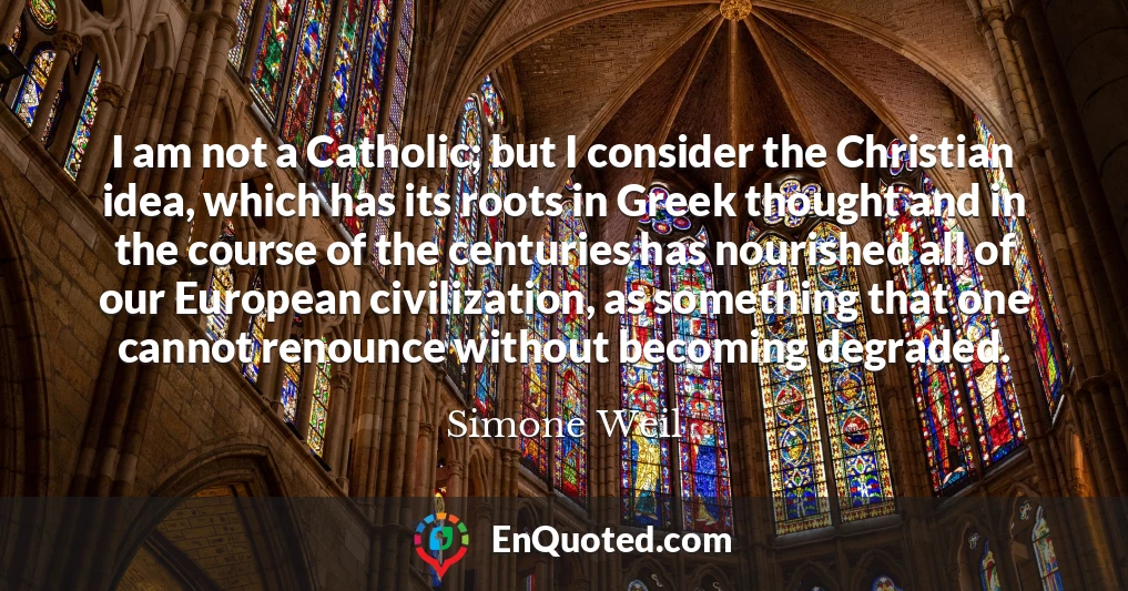 I am not a Catholic; but I consider the Christian idea, which has its roots in Greek thought and in the course of the centuries has nourished all of our European civilization, as something that one cannot renounce without becoming degraded.