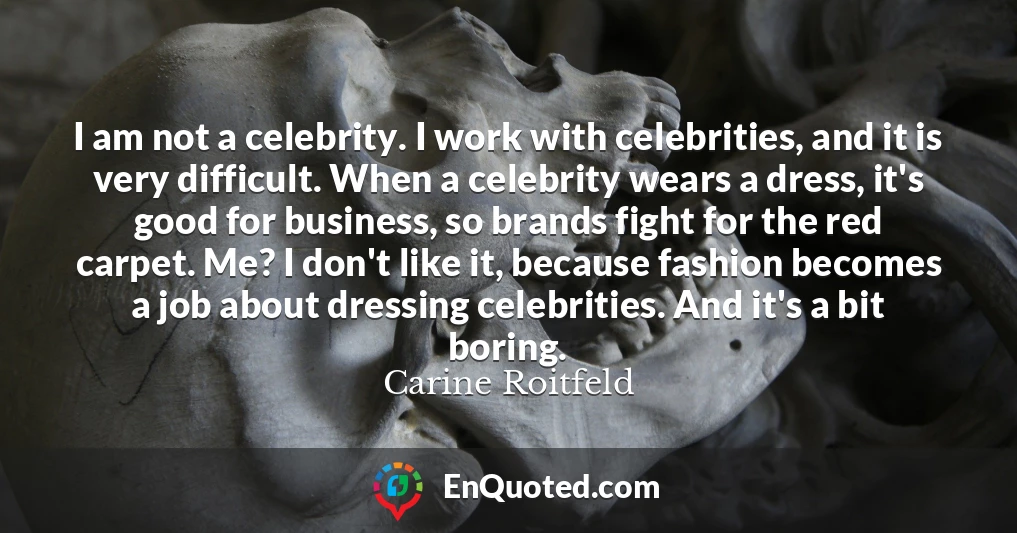 I am not a celebrity. I work with celebrities, and it is very difficult. When a celebrity wears a dress, it's good for business, so brands fight for the red carpet. Me? I don't like it, because fashion becomes a job about dressing celebrities. And it's a bit boring.