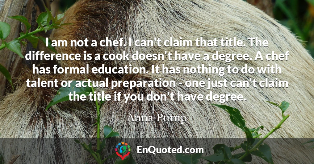 I am not a chef. I can't claim that title. The difference is a cook doesn't have a degree. A chef has formal education. It has nothing to do with talent or actual preparation - one just can't claim the title if you don't have degree.
