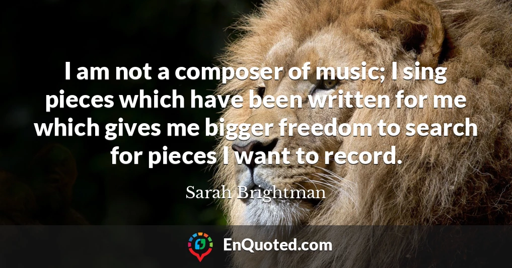 I am not a composer of music; I sing pieces which have been written for me which gives me bigger freedom to search for pieces I want to record.