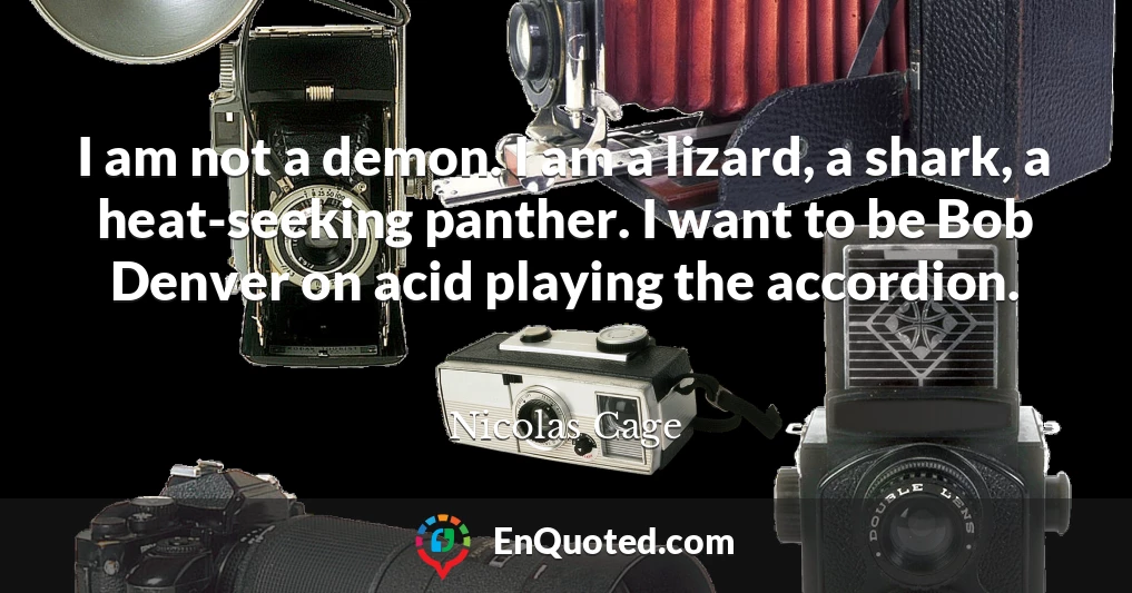 I am not a demon. I am a lizard, a shark, a heat-seeking panther. I want to be Bob Denver on acid playing the accordion.