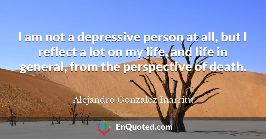 I am not a depressive person at all, but I reflect a lot on my life, and life in general, from the perspective of death.