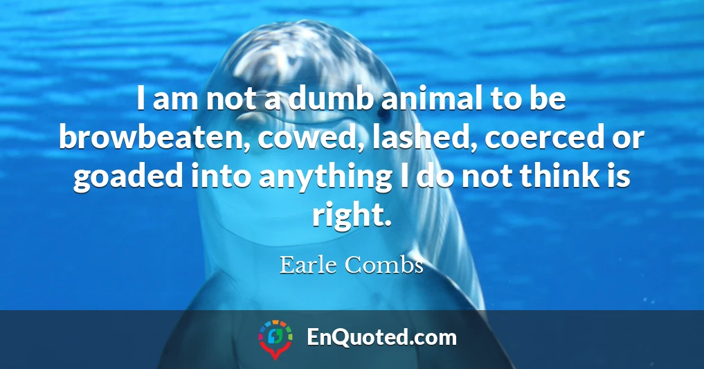 I am not a dumb animal to be browbeaten, cowed, lashed, coerced or goaded into anything I do not think is right.