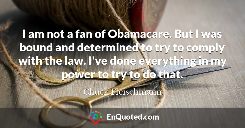 I am not a fan of Obamacare. But I was bound and determined to try to comply with the law. I've done everything in my power to try to do that.
