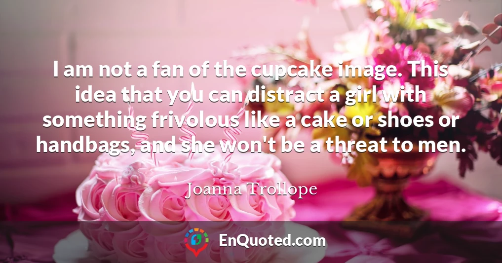 I am not a fan of the cupcake image. This idea that you can distract a girl with something frivolous like a cake or shoes or handbags, and she won't be a threat to men.