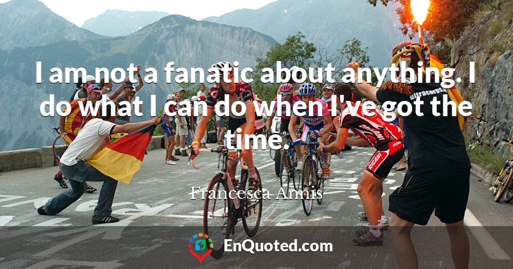 I am not a fanatic about anything. I do what I can do when I've got the time.