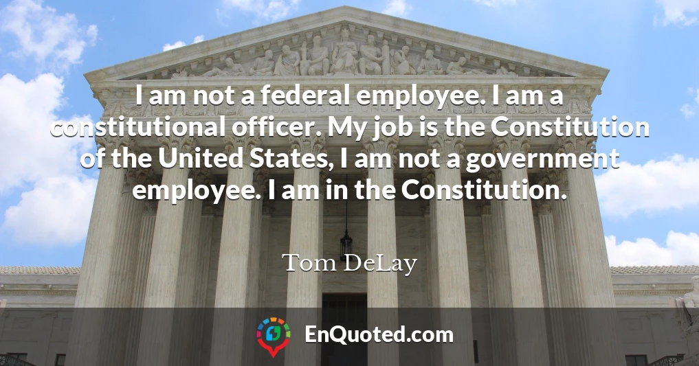 I am not a federal employee. I am a constitutional officer. My job is the Constitution of the United States, I am not a government employee. I am in the Constitution.