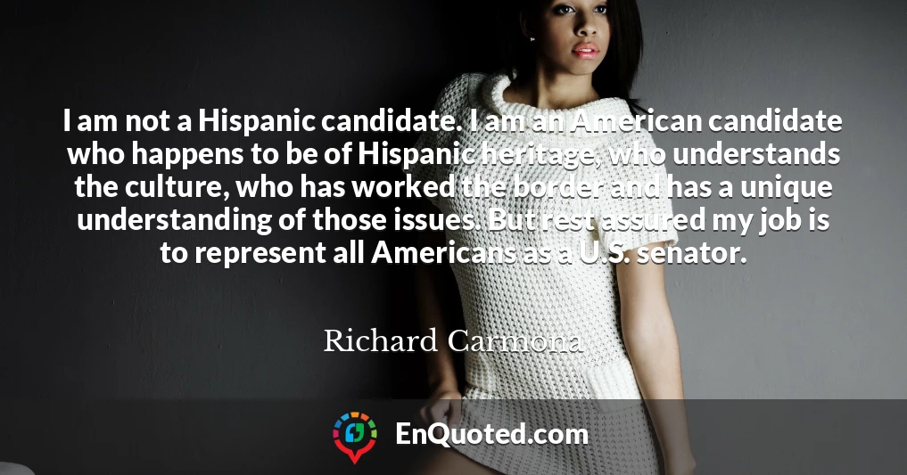 I am not a Hispanic candidate. I am an American candidate who happens to be of Hispanic heritage, who understands the culture, who has worked the border and has a unique understanding of those issues. But rest assured my job is to represent all Americans as a U.S. senator.