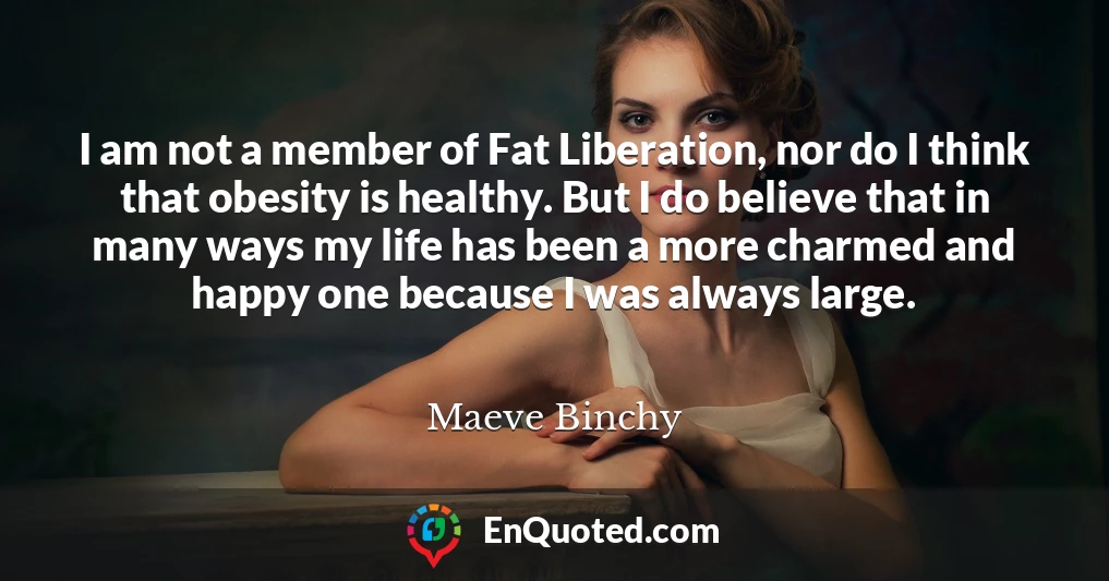I am not a member of Fat Liberation, nor do I think that obesity is healthy. But I do believe that in many ways my life has been a more charmed and happy one because I was always large.